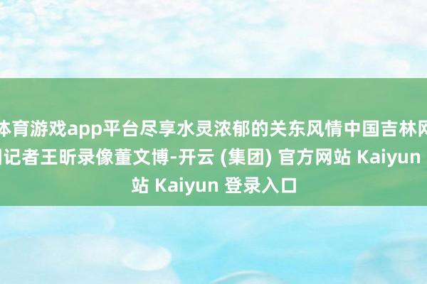 体育游戏app平台尽享水灵浓郁的关东风情中国吉林网吉刻新闻记者王昕录像董文博-开云 (集团) 官方网站 Kaiyun 登录入口
