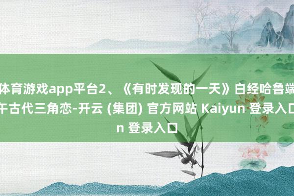 体育游戏app平台2、《有时发现的一天》白经哈鲁端午古代三角恋-开云 (集团) 官方网站 Kaiyun 登录入口