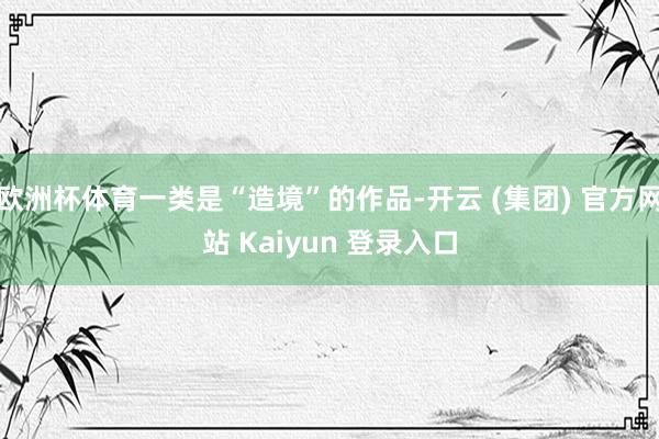 欧洲杯体育一类是“造境”的作品-开云 (集团) 官方网站 Kaiyun 登录入口