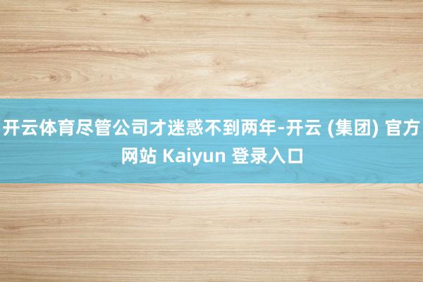 开云体育尽管公司才迷惑不到两年-开云 (集团) 官方网站 Kaiyun 登录入口