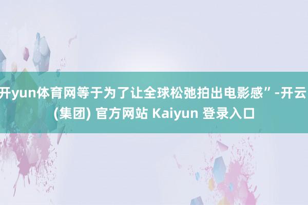 开yun体育网等于为了让全球松弛拍出电影感”-开云 (集团) 官方网站 Kaiyun 登录入口