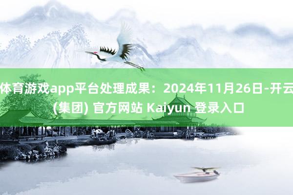 体育游戏app平台处理成果:2024年11月26日-开云 (集团) 官方网站 Kaiyun 登录入口