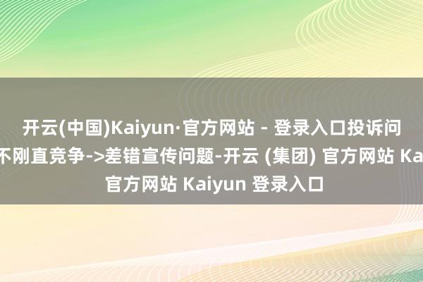 开云(中国)Kaiyun·官方网站 - 登录入口投诉问题:可能存在不刚直竞争->差错宣传问题-开云 (集团) 官方网站 Kaiyun 登录入口