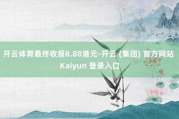 开云体育最终收报8.88港元-开云 (集团) 官方网站 Kaiyun 登录入口