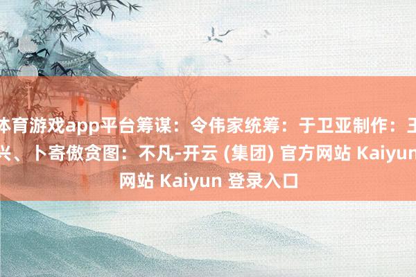 体育游戏app平台筹谋：令伟家统筹：于卫亚制作：王楚天、郭兴、卜寄傲贪图：不凡-开云 (集团) 官方网站 Kaiyun 登录入口