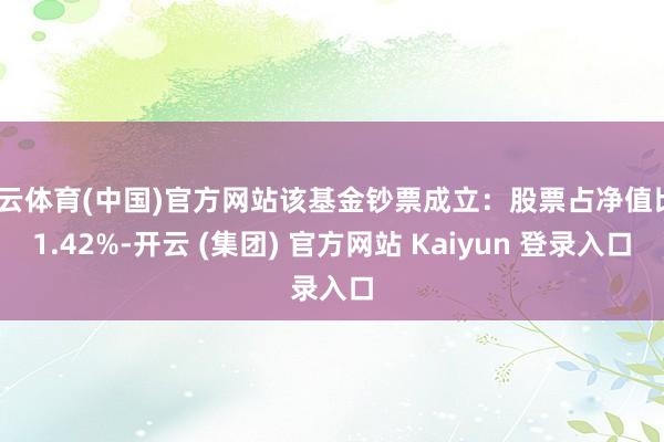 开云体育(中国)官方网站该基金钞票成立：股票占净值比91.42%-开云 (集团) 官方网站 Kaiyun 登录入口