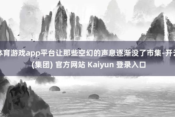 体育游戏app平台让那些空幻的声息逐渐没了市集-开云 (集团) 官方网站 Kaiyun 登录入口