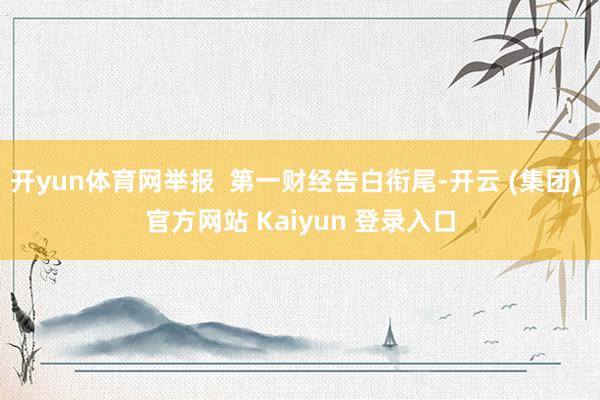 开yun体育网举报  第一财经告白衔尾-开云 (集团) 官方网站 Kaiyun 登录入口