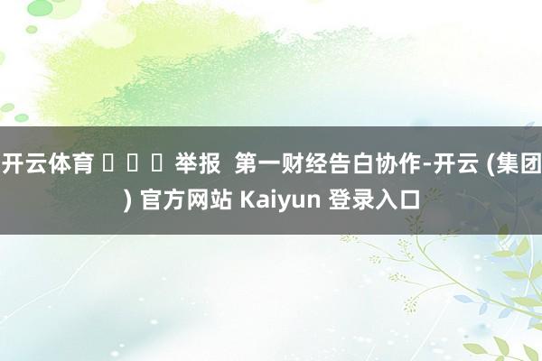 开云体育 举报 第一财经告白协作-开云 (集团) 官方网站 Kaiyun 登录入口