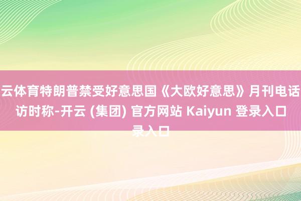 开云体育特朗普禁受好意思国《大欧好意思》月刊电话采访时称-开云 (集团) 官方网站 Kaiyun 登录入口