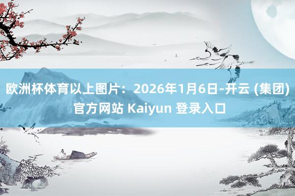 欧洲杯体育　　以上图片：2026年1月6日-开云 (集团) 官方网站 Kaiyun 登录入口