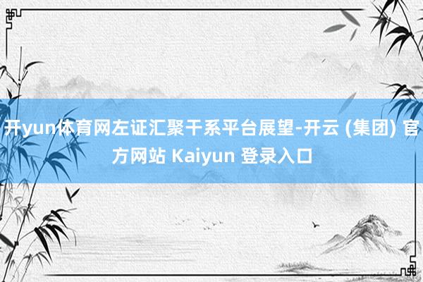 开yun体育网左证汇聚干系平台展望-开云 (集团) 官方网站 Kaiyun 登录入口