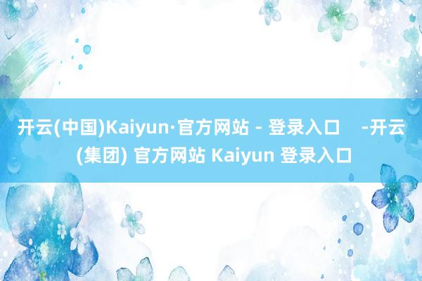 开云(中国)Kaiyun·官方网站 - 登录入口 -开云 (集团) 官方网站 Kaiyun 登录入口
