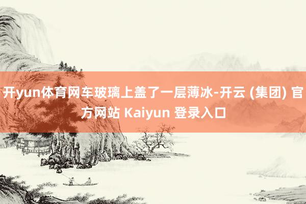 开yun体育网车玻璃上盖了一层薄冰-开云 (集团) 官方网站 Kaiyun 登录入口