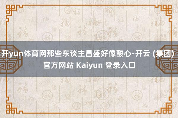 开yun体育网那些东谈主昌盛好像酸心-开云 (集团) 官方网站 Kaiyun 登录入口