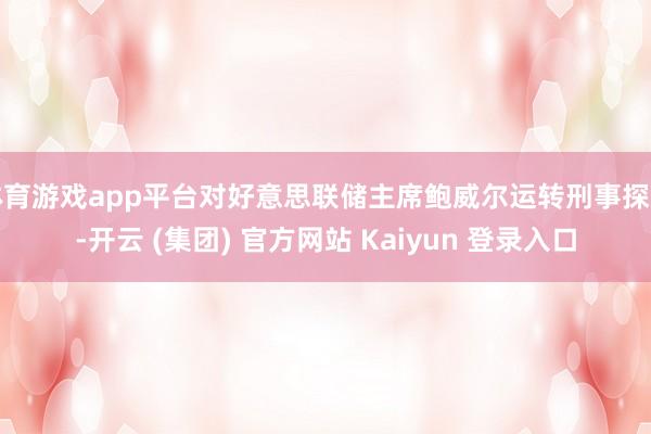 体育游戏app平台对好意思联储主席鲍威尔运转刑事探听-开云 (集团) 官方网站 Kaiyun 登录入口