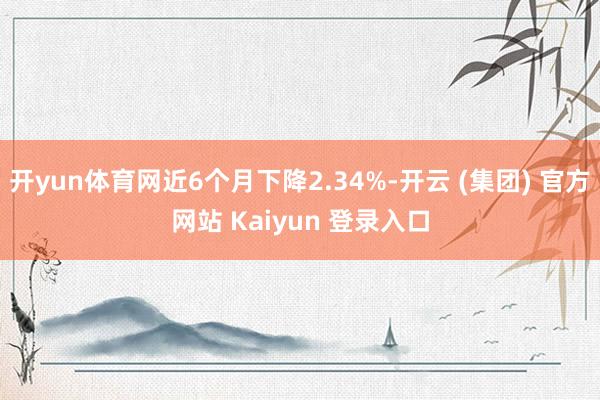 开yun体育网近6个月下降2.34%-开云 (集团) 官方网站 Kaiyun 登录入口