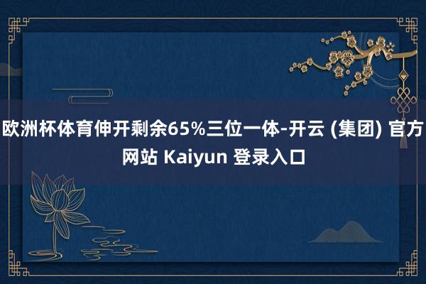 欧洲杯体育伸开剩余65%三位一体-开云 (集团) 官方网站 Kaiyun 登录入口