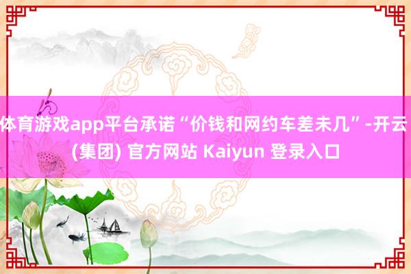 体育游戏app平台承诺“价钱和网约车差未几”-开云 (集团) 官方网站 Kaiyun 登录入口