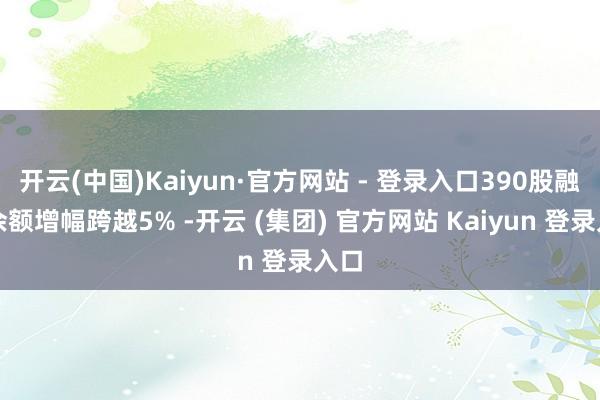 开云(中国)Kaiyun·官方网站 - 登录入口390股融资余额增幅跨越5% -开云 (集团) 官方网站 Kaiyun 登录入口