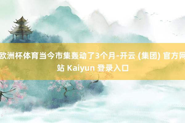 欧洲杯体育当今市集轰动了3个月-开云 (集团) 官方网站 Kaiyun 登录入口