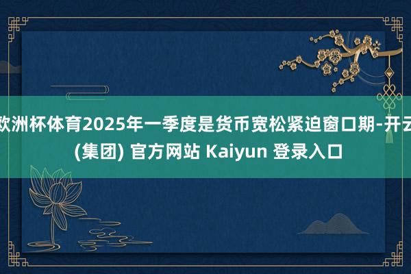 欧洲杯体育2025年一季度是货币宽松紧迫窗口期-开云 (集团) 官方网站 Kaiyun 登录入口