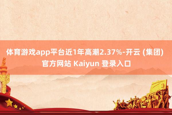 体育游戏app平台近1年高潮2.37%-开云 (集团) 官方网站 Kaiyun 登录入口