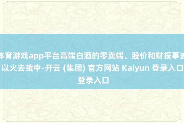 体育游戏app平台高端白酒的零卖端、股价和财报事迹以火去蛾中-开云 (集团) 官方网站 Kaiyun 登录入口