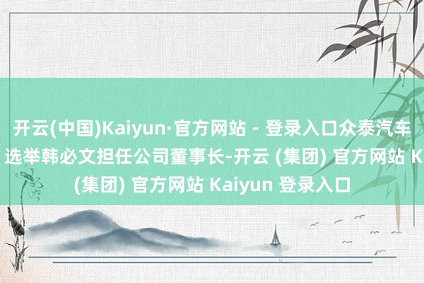 开云(中国)Kaiyun·官方网站 - 登录入口众泰汽车(000980.SZ)：选举韩必文担任公司董事长-开云 (集团) 官方网站 Kaiyun 登录入口