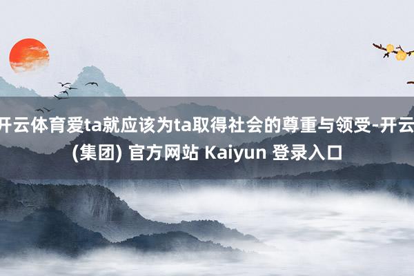 开云体育爱ta就应该为ta取得社会的尊重与领受-开云 (集团) 官方网站 Kaiyun 登录入口