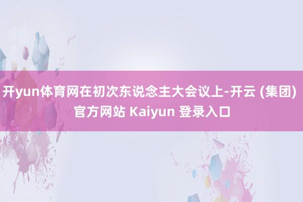 开yun体育网在初次东说念主大会议上-开云 (集团) 官方网站 Kaiyun 登录入口