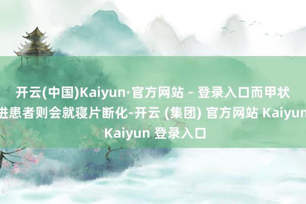 开云(中国)Kaiyun·官方网站 - 登录入口而甲状腺功能亢进患者则会就寝片断化-开云 (集团) 官方网站 Kaiyun 登录入口