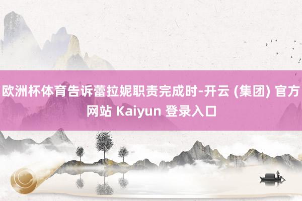 欧洲杯体育告诉蕾拉妮职责完成时-开云 (集团) 官方网站 Kaiyun 登录入口