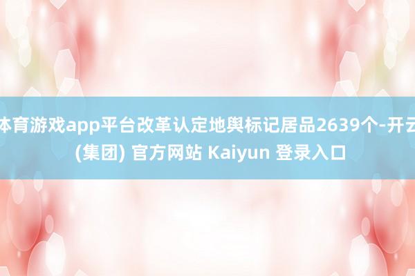 体育游戏app平台改革认定地舆标记居品2639个-开云 (集团) 官方网站 Kaiyun 登录入口