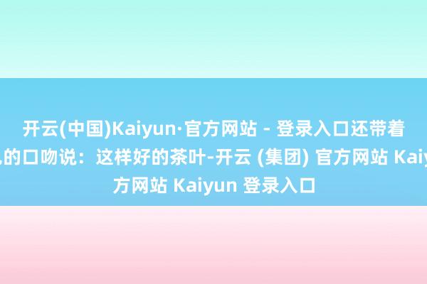 开云(中国)Kaiyun·官方网站 - 登录入口还带着多少不好预见的口吻说:这样好的茶叶-开云 (集团) 官方网站 Kaiyun 登录入口