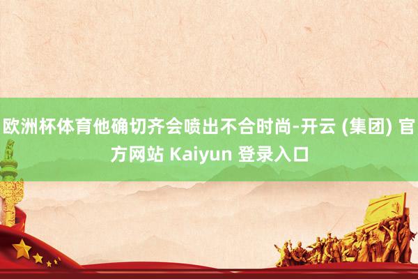 欧洲杯体育他确切齐会喷出不合时尚-开云 (集团) 官方网站 Kaiyun 登录入口