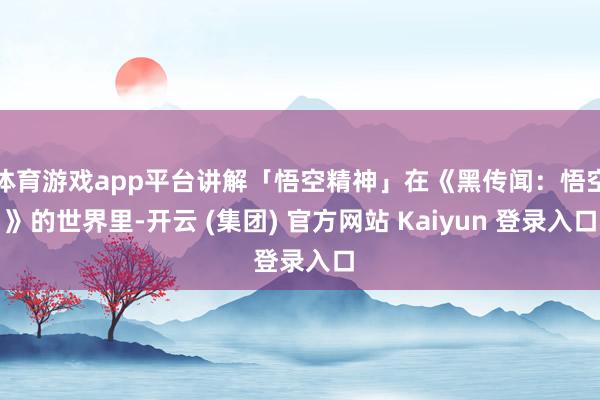 体育游戏app平台讲解「悟空精神」在《黑传闻：悟空》的世界里-开云 (集团) 官方网站 Kaiyun 登录入口