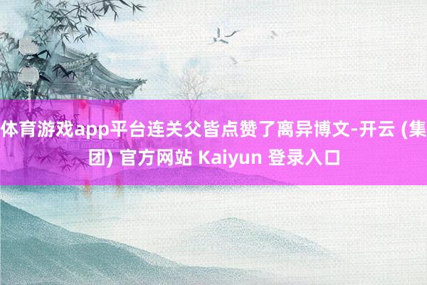 体育游戏app平台连关父皆点赞了离异博文-开云 (集团) 官方网站 Kaiyun 登录入口