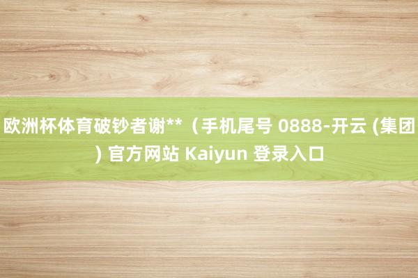 欧洲杯体育破钞者谢**(手机尾号 0888-开云 (集团) 官方网站 Kaiyun 登录入口