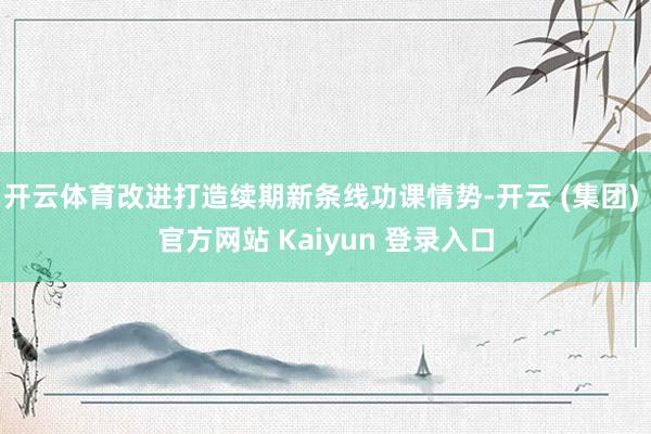 开云体育改进打造续期新条线功课情势-开云 (集团) 官方网站 Kaiyun 登录入口