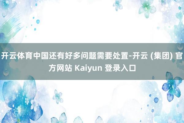 开云体育中国还有好多问题需要处置-开云 (集团) 官方网站 Kaiyun 登录入口