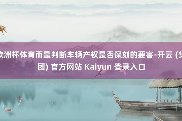 欧洲杯体育而是判断车辆产权是否深刻的要害-开云 (集团) 官方网站 Kaiyun 登录入口