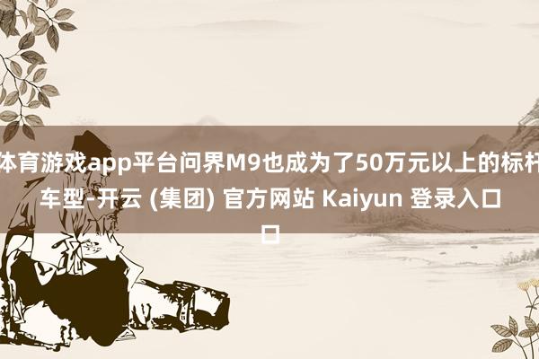 体育游戏app平台问界M9也成为了50万元以上的标杆车型-开云 (集团) 官方网站 Kaiyun 登录入口