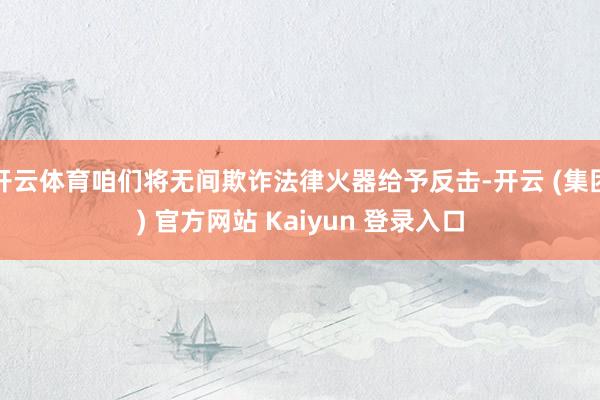 开云体育咱们将无间欺诈法律火器给予反击-开云 (集团) 官方网站 Kaiyun 登录入口
