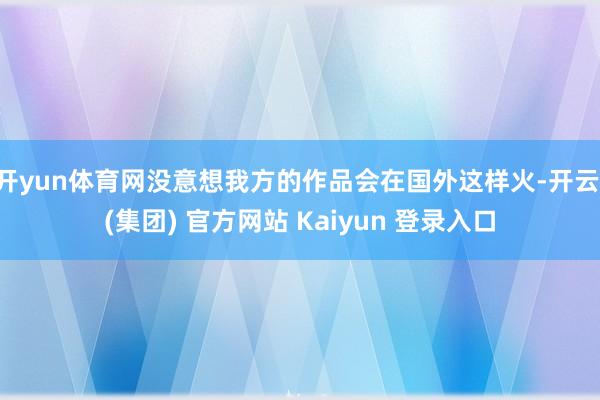 开yun体育网没意想我方的作品会在国外这样火-开云 (集团) 官方网站 Kaiyun 登录入口