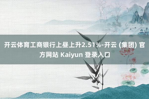 开云体育　　工商银行上昼上升2.51%-开云 (集团) 官方网站 Kaiyun 登录入口