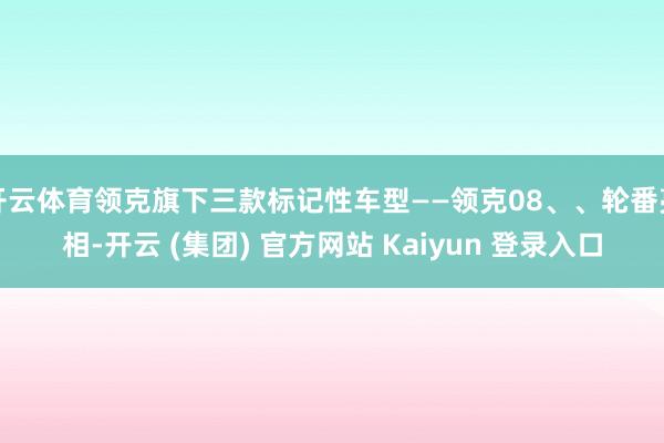 开云体育领克旗下三款标记性车型——领克08、、轮番亮相-开云 (集团) 官方网站 Kaiyun 登录入口