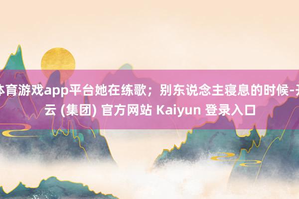 体育游戏app平台她在练歌；别东说念主寝息的时候-开云 (集团) 官方网站 Kaiyun 登录入口