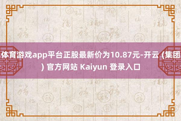 体育游戏app平台正股最新价为10.87元-开云 (集团) 官方网站 Kaiyun 登录入口