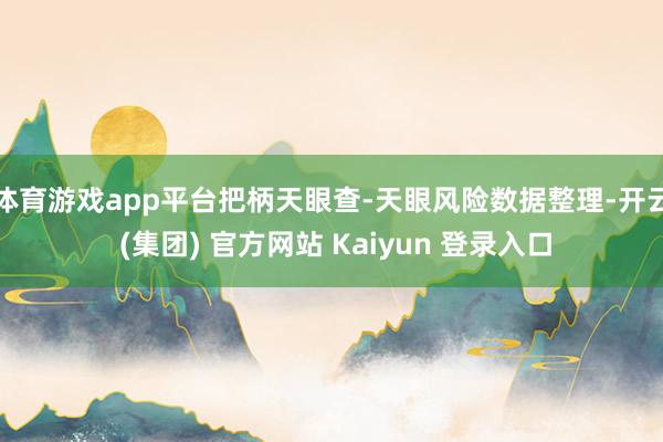 体育游戏app平台把柄天眼查-天眼风险数据整理-开云 (集团) 官方网站 Kaiyun 登录入口